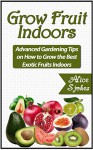 Grow Fruit Indoors: Advanced Gardening Tips on How to Grow the Best Exotic Fruits Indoors (Grow Fruit, grow fruit indoors, indoor gardening) - Alice Stokes