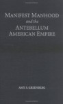 Manifest Manhood and the Antebellum American Empire - Amy S. Greenberg