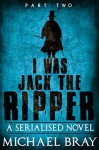 I was Jack The Ripper (Part Two): : A Serialised novel based on the Whitechapel Murders - Michael Bray