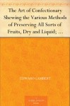 The Art of Confectionary Shewing the Various Methods of Preserving All Sorts of Fruits, Dry and Liquid; viz. Oranges, Lemons, Citrons, Golden Pippins, ... Clarifying, and the Different Ways of Bo... - Edward Lambert