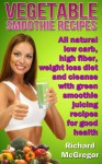 vegetable smoothie recipes:all natural low carb,high fiber, weightloss diet and cleanse with green smoothie juicing recipes for good health - Richard .o McGregor, Health Guru