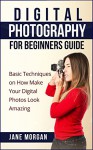 Digital Photography for Beginners Guide: Basic Techniques on How to Make Your Digital Photos Look Amazing - Jane Morgan