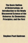 The Basic Outline of Universology. an Introduction to the Newly Discovered Science of the Universe; Its Elementary Principles; And the First - Stephen Pearl Andrews