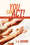 You Can Act!: A Complete Guide for Actors - D.W. Brown