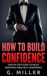 How to Build Confidence - Step By Step Guide to Build Indestructible Self-Confidence (Confidence, Self-Confidence, Confidence Building, Boost Self-Confidence, Self Development, Develop Confidence) - G. Miller