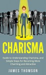 Charisma: Guide to Understanding Charisma, and Simple Steps for Becoming Charming and Attractive (Communication Skills, Body Language, Social Skills, Charismatic) - James Thomson