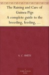 The Raising and Care of Guinea Pigs A complete guide to the breeding, feeding, housing, exhibiting and marketing of cavies - A.C. Smith