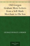 Old Gorgon Graham More Letters from a Self-Made Merchant to His Son - George Lorimer