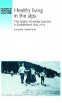 Healthy Living in the Alps: The Origins of Winter Tourism in Switzerland 1860-1914 - Susan Barton