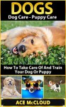 Dogs: Dog Care- Puppy Care- How To Take Care Of And Train Your Dog Or Puppy (Dog Care, Puppy Care, Dog Training, Puppy Training) - Ace McCloud