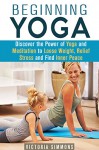 Beginning Yoga: Discover the Power of Yoga and Meditation to Lose Weight, Relief Stress and Find Inner Peace (Yoga Poses, Yoga for Everyone) - Victoria Simmons