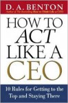 How to Act Like a CEO: 10 Rules for Getting to the Top and Staying There - D.A. Benton