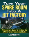 Turn Your Spare Room Into A Hit Factory: A Beginners Guide To Setting Up a Mini Home Recording Studio - T Whitmore