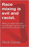 Race mixing is evil and racist.: When you learn the truth you will agree race mixing is pure racism, and pure evil. - Rick Davis