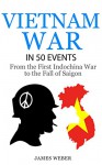 Vietnam War: The Vietnam War in 50 Events: From the First Indochina War to the Fall of Saigon (War Books, Vietnam War Books, War History) (History in 50 Events Series Book 6) - James Weber