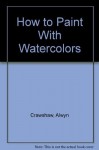 How To Paint With Watercolors - William Collins and Sons, Alwyn Crawshaw, William Collins and Sons Co. Staff