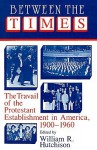 Between the Times: The Travail of the Protestant Establishment in America, 1900-1960 - William R. Hutchison