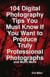 104 Digital Photography Tips You Must Know If You Want to Produce Truly Professional Photographs - And Much More - Dan Miller