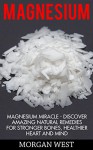 Magnesium: Magnesium Miracle - Discover Amazing Natural Remedies For Stronger Bones, Healthier Heart And Mind (Alternative Medicine & Vitamin) - Morgan West