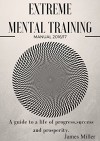 EXTREME MENTAL TRAINING: A guide to a life of progress, success and prosperity. - James Miller