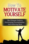 How To Motivate Yourself: The Ultimate Guide To Overcoming Procrastination And Achieving More (Motivate, Motivate Yourself, Goals) - Ed Wright