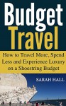 Budget Travel: How to Travel More, Spend Less and Experience Luxury on a Shoestring Budget - Sarah Hall