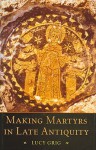 Making Martyrs in Late Antiquity - Lucy Grig