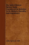 The Indo-Chinese Opium Trade - Considered in Relation to Its History, Morality, and Expediency - John Spencer Hill