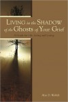 Living in the Shadow of the Ghosts of Your Grief: A Guide for Life, Living and Loving - Alan D. Wolfelt