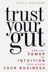 Trust Your Gut - How the Power of Intuition Can Grow Your Business - Lynn A. Robinson