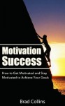 Motivation Success - How to Get Motivated and Stay Motivated to Achieve Your Goals - Brad Collins