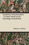 Symbolism in Psychoanalysis - A Classic Article on the Psychology of Symbolism - William A. White