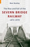 The Rise and Fall of the Severn Bridge Railway 1872-1970: An Illustrated History - Ron Huxley