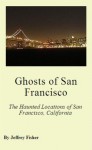 Ghosts of San Francisco: The Haunted Locations of San Francisco, California - Jeffrey Fisher