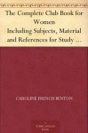 The Complete Club Book for Women Including Subjects, Material and References for Study Programs; together with a Constitution and By-Laws; Rules of Order; ... of what Some Clubs are Doing, etc., etc. - Caroline French Benton