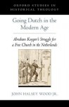 Going Dutch in the Modern Age: Abraham Kuyper's Struggle for a Free Church in the Nineteenth-Century Netherlands - John Halsey Wood Jr.