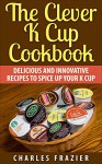 The Clever K Cup Cookbook: Delicious and Innovative Recipes to Spice up Your K Cup - Charles Frazier