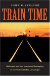 Train Time: Railroads And The Imminent Reshaping Of The United States Landscape - John R. Stilgoe