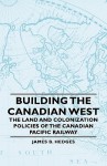 Building the Canadian West - The Land and Colonization Policies of the Canadian Pacific Railway - James B. Hedges