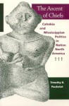 The Ascent of Chiefs: Cahokia and Mississippian Politics in Native North America - Timothy R. Pauketat