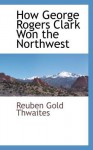 How George Rogers Clark Won the Northwest - Reuben Gold Thwaites