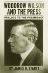 Woodrow Wilson and the Press : Prelude to the Presidency - James D. Startt