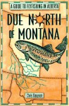 Due North of Montana: A Guide to Flyfishing in Alberta - Chris Dawson