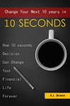 Change Your Next 10 Years In 10 Seconds: How 10 Seconds Decision Can Change Your Financial Life Forever - A.J. Brown