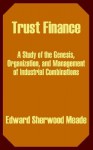 Trust Finance: A Study of the Genesis, Organization, and Management of Industrial Combinations - Edward Sherwood Meade