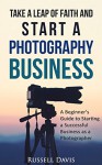 Take a Leap of Faith and Start a Photography Business: A Beginner's Guide to Starting a Successful Business as a Photographer - Russell Davis