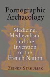 Pornographic Archaeology: Medicine, Medievalism, and the Invention of the French Nation - Zrinka Stahuljak