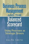 Business Process Management and the Balanced Scorecard: Using Processes as Strategic Drivers - Ralph F. Smith