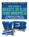 How To Make A Website Or Blog Using WordPress : A Beginner's Guide On How To Create A Website - Wayne Brown, Melissa Thorbourne