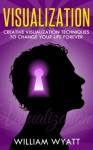 Visualization - Creative Visualization Techniques to Change Your Life Forever (Visualization, Visualization Skills, Creative Visualization) - William Wyatt